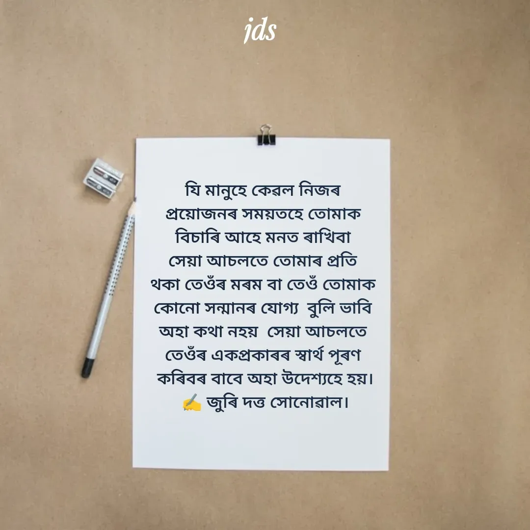 Quote by juri dutta Sonowal - যি মানুহে কেৱল নিজৰ 
প্ৰয়োজনৰ সময়তহে তোমাক 
বিচাৰি আহে মনত ৰাখিবা 
সেয়া আচলতে তোমাৰ প্ৰতি 
থকা তেওঁৰ মৰম বা তেওঁ তোমাক 
কোনো সন্মানৰ যোগ্য  বুলি ভাবি 
অহা কথা নহয়  সেয়া আচলতে 
তেওঁৰ একপ্ৰকাৰৰ স্বাৰ্থ পূৰণ 
কৰিবৰ বাবে অহা উদেশ্যহে হয়।
✍️ জুৰি দত্ত সোনোৱাল। - Made using Quotes Creator App, Post Maker App