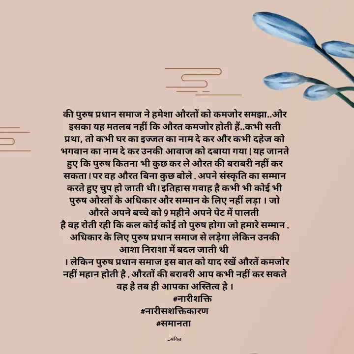 Quote by Ankit Bhatt ⁠♡ - की पुरुष प्रधान समाज ने हमेशा औरतों को कमजोर समझा..और इसका यह मतलब नहीं कि औरत कमजोर होती हैं..कभी सती प्रथा, तो कभी घर का इज्जत का नाम दे कर और कभी दहेज को भगवान का नाम दे कर उनकी आवाज को दबाया गया | यह जानते हुए कि पुरुष कितना भी कुछ कर ले औरत की बराबरी नहीं कर सकता l पर वह औरत बिना कुछ बोले , अपने संस्कृति का सम्मान करते हुए चुप हो जाती थी l इतिहास गवाह है कभी भी कोई भी पुरुष औरतों के अधिकार और सम्मान के लिए नहीं लड़ा । जो औरते अपने बच्चे को 9 महीने अपने पेट में पालती 
है वह रोती रही कि कल कोई कोई तो पुरुष होगा जो हमारे सम्मान , अधिकार के लिए पुरुष प्रधान समाज से लड़ेगा लेकिन उनकी आशा निराशा में बदल जाती थी 
  । लेकिन पुरुष प्रधान समाज इस बात को याद रखें औरतें कमजोर नहीं महान होती है , औरतों की बराबरी आप कभी नहीं कर सकते वह है तब ही आपका अस्तित्व है ।
                  #नारीशक्ति
#नारीसशक्तिकारण
#समानता 

_अंकित - Made using Quotes Creator App, Post Maker App