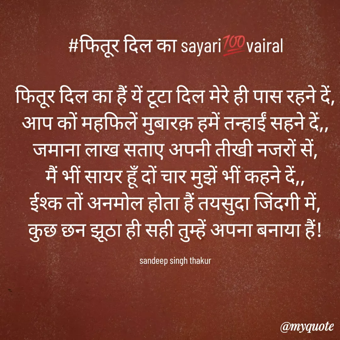 Quote by Sandeep singh thakur - #फितूर दिल का sayari💯vairal

फितूर दिल का हैं यें टूटा दिल मेरे ही पास रहने दें,
आप कों महफिलें मुबारक़ हमें तन्हाईं सहने दें,,
जमाना लाख सताए अपनी तीखी नजरों सें,
मैं भीं सायर हूँ दों चार मुझें भीं कहने दें,,
ईश्क तों अनमोल होता हैं तयसुदा जिंदगी में,
कुछ छन झूठा ही सही तुम्हें अपना बनाया हैं!

sandeep singh thakur - Made using Quotes Creator App, Post Maker App
