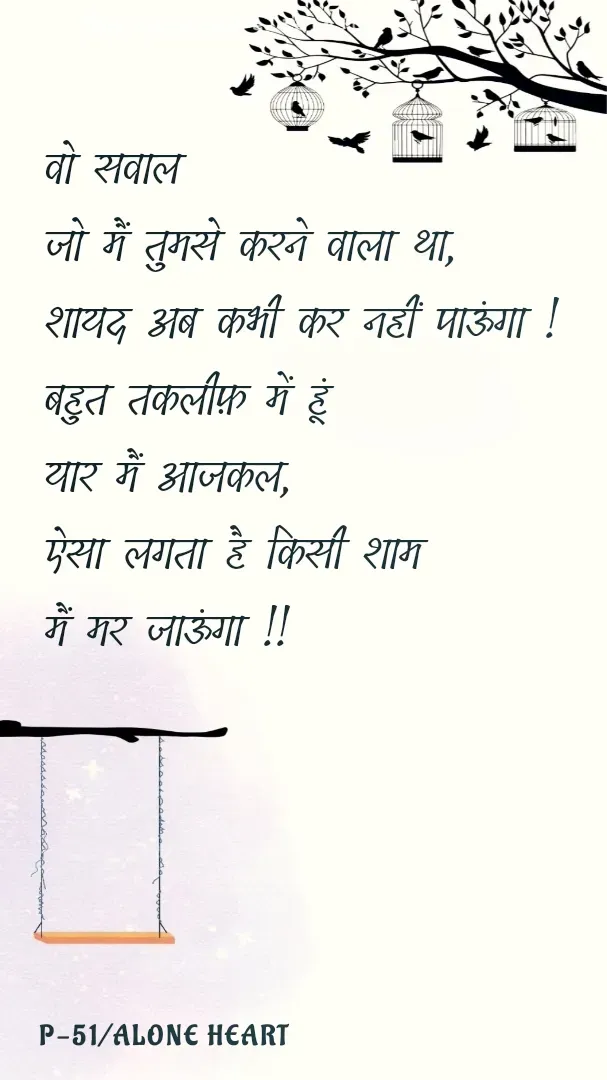 Quote by Alone Heart ✍️✍️ - वो सवाल 
जो मैं तुमसे करने वाला था,
शायद अब कभी कर नहीं पाऊंगा !
बहुत तकलीफ़ में हूं 
यार मैं आजकल,
ऐसा लगता है किसी शाम
मैं मर जाऊंगा !!P-51/ALONE HEART  - Made using Quotes Creator App, Post Maker App