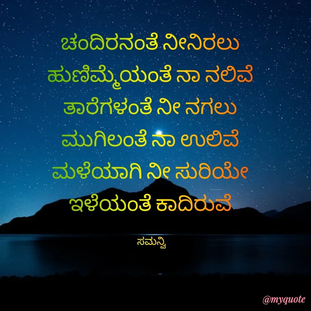 Quote by ಸಮನ್ವಿ - ಚಂದಿರನಂತೆ ನೀನಿರಲು 
ಹುಣಿಮ್ಮೆಯಂತೆ ನಾ ನಲಿವೆ 
ತಾರೆಗಳಂತೆ ನೀ ನಗಲು 
ಮುಗಿಲಂತೆ ನಾ ಉಲಿವೆ 
ಮಳೆಯಾಗಿ ನೀ ಸುರಿಯೇ 
ಇಳೆಯಂತೆ ಕಾದಿರುವೆ 

ಸಮನ್ವಿ  - Made using Quotes Creator App, Post Maker App