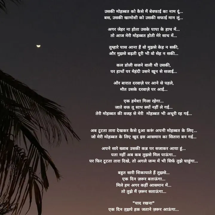 Quote by स्वप्नवेडी - उसकी मोहब्बत को कैसे मैं बेवफाई का नाम दूं...
बस, उसकी खामोशी को उसकी सफाई मान लूं...

अगर जेहर ना होता उसके पापा के हाथ में...
तो आज मेरी मोहब्बत होती मेरे साथ में...

तूम्हारे पास आना हैं वो मुझसे केह न सकी,
और मुझसे बढ़ती दूरी भी वो सेह न सकी...

कल डोली सजने वाली थी उसकी,
पर हाथों पर मेहंदी उसने खून से सजाई...

और बारात दरवाज़े पर आने से पहले,
मौत उसके दरवाज़े पर आई...

एक हमेशा गिला रहेगा...
जाते वक्त तू साथ क्यों नहीं ले गई...
तेरी मोहब्बत की वजह से मेरी  मोहब्बत भी अधूरी रह गई...


अब टूटता तारा देखकर कैसे दुआ करूं अपनी मोहब्बत के लिए...
जो मेरी मोहब्बत के लिए खुद इस आसमान का सितारा बन गई...

अपने सारे ख्वाब उसकी कब्र पर सजाकर आया हूं...
पता नहीं अब कब तुझसे मिल पाऊंगा...
पर फिर टूटता तारा दिखे, तो अगले जन्म में भी सिर्फ तुझे चाहुंगा...

बहुत सारी शिकायाते हैं तुझसे...
एक दिन ज़रूर बताऊंगा...
मिले हम अगर कहीं आसमान में...
तो तुझे मैं ज़रूर सताऊंगा...

"याद रखना"
एक दिन तुझपे हक जताने ज़रूर आऊंगा... - Made using Quotes Creator App, Post Maker App