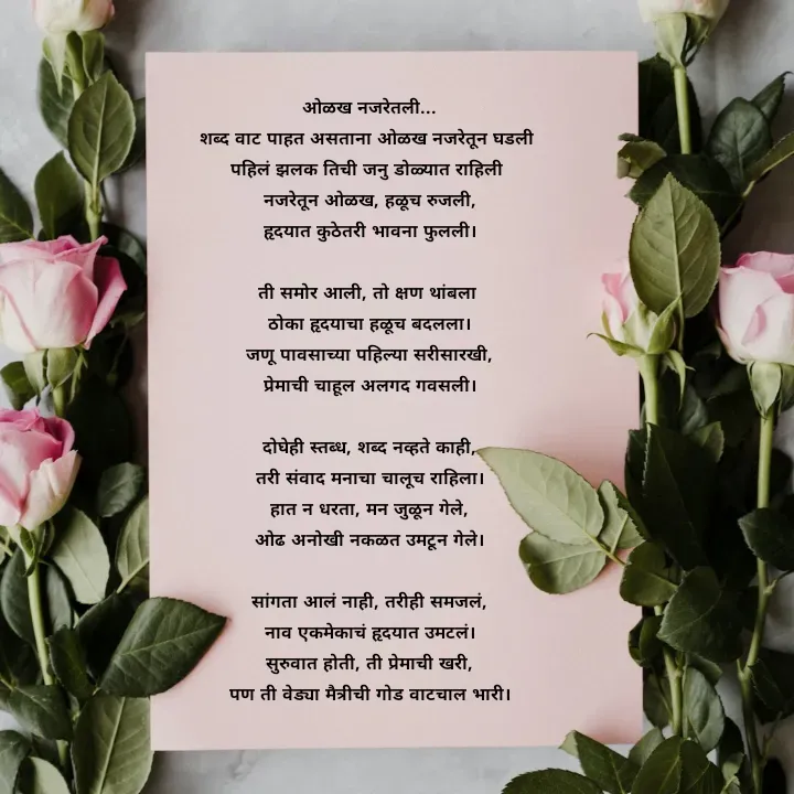 Quote by स्वप्नवेडी - 
ओळख नजरेतली...
शब्द वाट पाहत असताना ओळख नजरेतून घडली 
पहिलं झलक तिची जनु डोळ्यात राहिली 
नजरेतून ओळख, हळूच रुजली,
हृदयात कुठेतरी भावना फुलली।

ती समोर आली, तो क्षण थांबला 
ठोका हृदयाचा हळूच बदलला।
जणू पावसाच्या पहिल्या सरीसारखी,
प्रेमाची चाहूल अलगद गवसली।

दोघेही स्तब्ध, शब्द नव्हते काही,
तरी संवाद मनाचा चालूच राहिला।
हात न धरता, मन जुळून गेले,
ओढ अनोखी नकळत उमटून गेले।

सांगता आलं नाही, तरीही समजलं,
नाव एकमेकाचं हृदयात उमटलं।
सुरुवात होती, ती प्रेमाची खरी,
पण ती वेड्या मैत्रीची गोड वाटचाल भारी। - Made using Quotes Creator App, Post Maker App