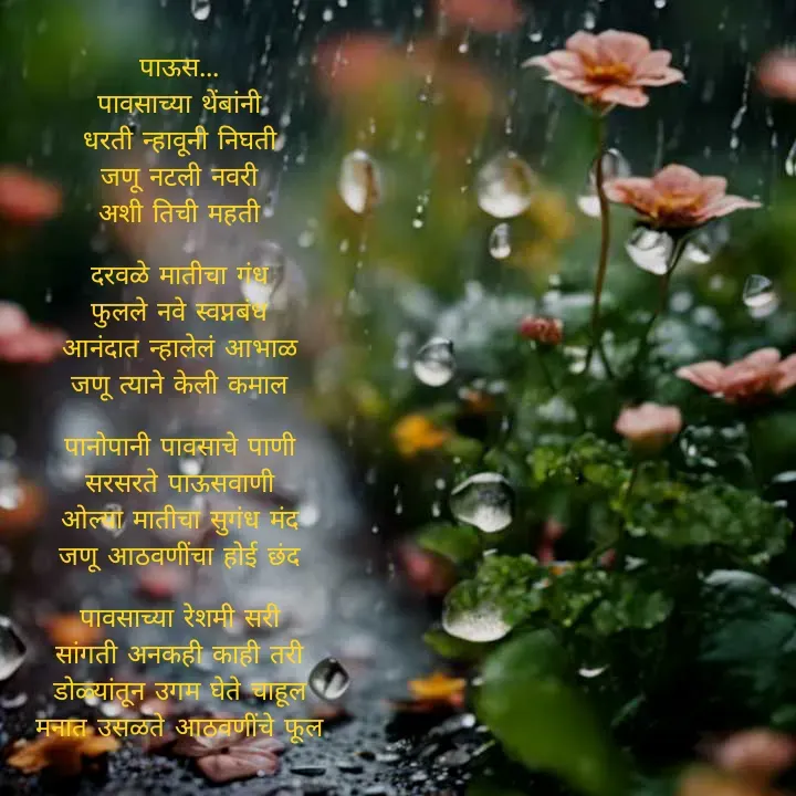 Quote by स्वप्नवेडी - पाऊस...
पावसाच्या थेंबांनी
धरती न्हावूनी निघती
जणू नटली नवरी
अशी तिची महती

दरवळे मातीचा गंध
फुलले नवे स्वप्नबंध
आनंदात न्हालेलं आभाळ
जणू त्याने केली कमाल

पानोपानी पावसाचे पाणी
सरसरते पाऊसवाणी
ओल्या मातीचा सुगंध मंद
जणू आठवणींचा होई छंद

पावसाच्या रेशमी सरी
सांगती अनकही काही तरी
डोळ्यांतून उगम घेते चाहूल
मनात उसळते आठवणींचे फूल - Made using Quotes Creator App, Post Maker App