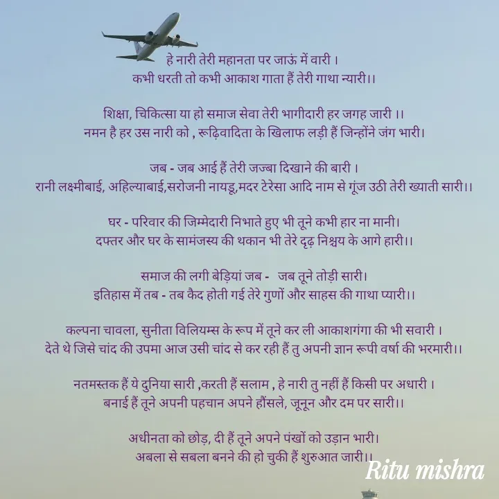 Quote by ritu mishra - हे नारी तेरी महानता पर जाऊं में वारी । 
कभी धरती तो कभी आकाश गाता हैं तेरी गाथा न्यारी।।

शिक्षा, चिकित्सा या हो समाज सेवा तेरी भागीदारी हर जगह जारी ।।
नमन है हर उस नारी को , रूढ़िवादिता के खिलाफ लड़ी हैं जिन्होंने जंग भारी।

जब - जब आई हैं तेरी जज्बा दिखाने की बारी ।
रानी लक्ष्मीबाई, अहिल्याबाई,सरोजनी नायडू,मदर टेरेसा आदि नाम से गूंज उठी तेरी ख्याती सारी।।

घर - परिवार की जिम्मेदारी निभाते हुए भी तूने कभी हार ना मानी।
दफ्तर और घर के सामंजस्य की थकान भी तेरे दृढ़ निश्चय के आगे हारी।।

समाज की लगी बेड़ियां जब -   जब तूने तोड़ी सारी।
इतिहास में तब - तब कैद होती गई तेरे गुणों और साहस की गाथा प्यारी।।

कल्पना चावला, सुनीता विलियम्स के रूप में तूने कर ली आकाशगंगा की भी सवारी ।
देते थे जिसे चांद की उपमा आज उसी चांद से कर रही हैं तु अपनी ज्ञान रूपी वर्षा की भरमारी।।

नतमस्तक हैं ये दुनिया सारी ,करती हैं सलाम , हे नारी तु नहीं हैं किसी पर अधारी ।
बनाई हैं तूने अपनी पहचान अपने हौंसले, जूनून और दम पर सारी।।

अधीनता को छोड़, दी हैं तूने अपने पंखों को उड़ान भारी।
अबला से सबला बनने की हो चुकी हैं शुरुआत जारी।। - Made using Quotes Creator App, Post Maker App