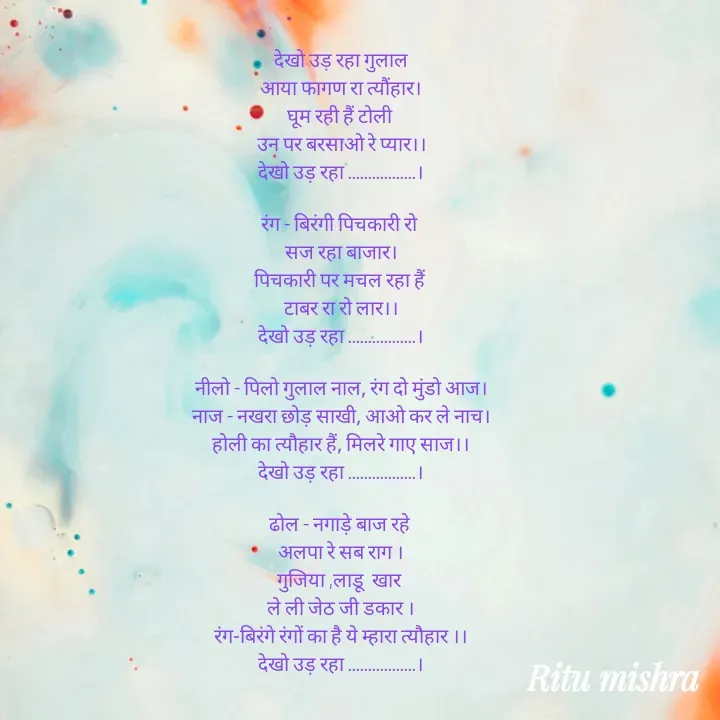 Quote by ritu mishra - देखो उड़ रहा गुलाल
आया फागण रा त्यौंहार।
घूम रही हैं टोली 
उन पर बरसाओ रे प्यार।।
देखो उड़ रहा .................।

रंग - बिरंगी पिचकारी रो 
सज रहा बाजार।
पिचकारी पर मचल रहा हैं 
टाबर रा रो लार।।
देखो उड़ रहा .................।

नीलो - पिलो गुलाल नाल, रंग दो मुंडो आज।
नाज - नखरा छोड़ साखी, आओ कर ले नाच।
होली का त्यौहार हैं, मिलरे गाए साज।।
देखो उड़ रहा .................।

ढोल - नगाड़े बाज रहे 
अलपा रे सब राग ।
गुजिया ,लाडू  खार 
ले ली जेठ जी डकार ।
रंग-बिरंगे रंगों का है ये म्हारा त्यौहार ।।
देखो उड़ रहा .................। - Made using Quotes Creator App, Post Maker App