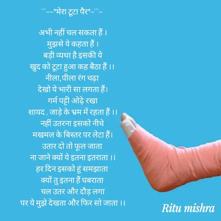 Quote by ritu mishra - ```~~*मेरा टूटा पैर*~```~ 

अभी नहीं चल सकता हैं ।
मुझसे ये कहता हैं ।
बड़ी व्यथा है इसकी ये
खुद को टूटा हुआ कह बैठा हैं ।। 
नीला,पीला रंग चढ़ा 
देखो ये भारी सा लगता हैं।
गर्म पट्टी ओढ़े रखा
शायद , जाड़े के भ्रम में रहता हैं ।।
नहीं उतरना इसको नीचे 
मखमल के बिस्तर पर लेटा हैं।
उतार दो तो फूल जाता 
ना जाने क्यों ये इतना इतराता ।।
हर दिन इसको हूं समझाता 
क्यों तु इतना हैं घबराता 
चल उतर और दौड़ लगा
पर ये मुझे देखता और फिर सो जाता ।। - Made using Quotes Creator App, Post Maker App
