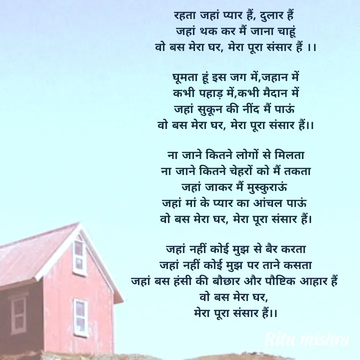 Quote by ritu mishra - रहता जहां प्यार हैं, दुलार हैं 
जहां थक कर मैं जाना चाहूं
वो बस मेरा घर, मेरा पूरा संसार हैं ।।

घूमता हूं इस जग में,जहान में
कभी पहाड़ में,कभी मैदान में
जहां सुकून की नींद मैं पाऊं 
वो बस मेरा घर, मेरा पूरा संसार हैं।।

ना जाने कितने लोगों से मिलता
ना जाने कितने चेहरों को मैं तकता
जहां जाकर मैं मुस्कुराऊं 
जहां मां के प्यार का आंचल पाऊं 
वो बस मेरा घर, मेरा पूरा संसार हैं।

जहां नहीं कोई मुझ से बैर करता
जहां नहीं कोई मुझ पर ताने कसता
जहां बस हंसी की बौछार और पौष्टिक आहार हैं 
वो बस मेरा घर, 
मेरा पूरा संसार हैं।। - Made using Quotes Creator App, Post Maker App