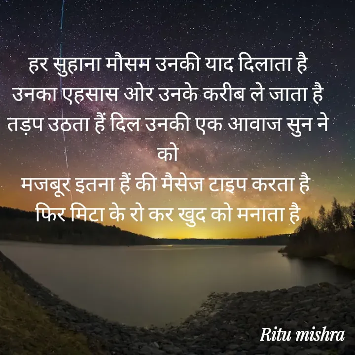 Quote by ritu mishra - हर सुहाना मौसम उनकी याद दिलाता है
उनका एहसास ओर उनके करीब ले जाता है
तड़प उठता हैं दिल उनकी एक आवाज सुन ने को
मजबूर इतना हैं की मैसेज टाइप करता है 
फिर मिटा के रो कर खुद को मनाता है - Made using Quotes Creator App, Post Maker App