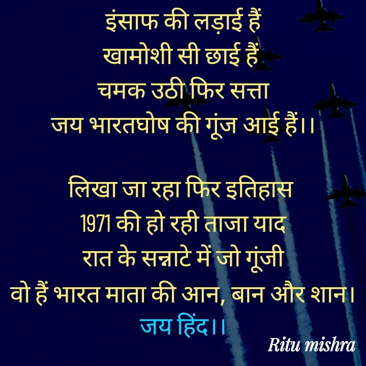 Quote by ritu mishra - इंसाफ की लड़ाई हैं
खामोशी सी छाई हैं 
चमक उठी फिर सत्ता
जय भारतघोष की गूंज आई हैं।।

लिखा जा रहा फिर इतिहास 
1971 की हो रही ताजा याद
रात के सन्नाटे में जो गूंजी
वो हैं भारत माता की आन, बान और शान।
जय हिंद।। - Made using Quotes Creator App, Post Maker App