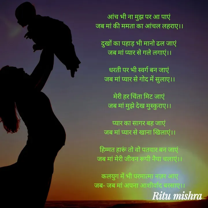 Quote by ritu mishra - आंच भी ना मुझ पर आ पाएं 
जब मां की ममता का आंचल लहराए।।

दुखों का पहाड़ भी मानो ढल जाएं 
जब मां प्यार से गले लगाएं।।

धरती पर भी स्वर्ग बन जाएं 
जब मां प्यार से गोद में सुलाए।।

मेरी हर चिंता मिट जाएं 
जब मां मुझे देख मुस्कुराए।।

प्यार का सागर बह जाएं 
जब मां प्यार से खाना खिलाएं।।

हिम्मत हारूं तो वो पतवार बन जाएं 
जब मां मेरी जीवन रूपी नैया चलाएं।।

कलयुग में भी परमात्मा नज़र आए
जब- जब मां अपना आशीर्वाद बरसाए।। - Made using Quotes Creator App, Post Maker App