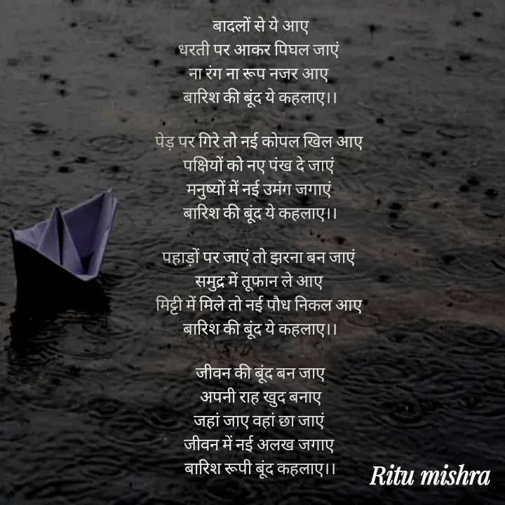 Quote by ritu mishra - बादलों से ये आए
धरती पर आकर पिघल जाएं 
ना रंग ना रूप नजर आए 
बारिश की बूंद ये कहलाए।।

पेड़ पर गिरे तो नई कोपल खिल आए 
पक्षियों को नए पंख दे जाएं 
मनुष्यों में नई उमंग जगाएं 
बारिश की बूंद ये कहलाए।।

पहाड़ों पर जाएं तो झरना बन जाएं 
समुद्र में तूफान ले आए 
मिट्टी में मिले तो नई पौध निकल आए 
बारिश की बूंद ये कहलाए।।

जीवन की बूंद बन जाए
अपनी राह खुद बनाए
जहां जाए वहां छा जाएं 
जीवन में नई अलख जगाए 
बारिश रूपी बूंद कहलाए।। - Made using Quotes Creator App, Post Maker App