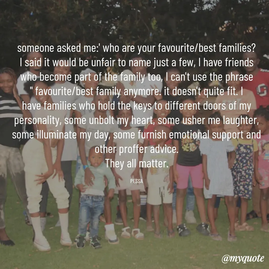 Quote by Joseph Pessa - someone asked me:' who are your favourite/best families? I said it would be unfair to name just a few, I have friends who become part of the family too, I can't use the phrase " favourite/best family anymore. it doesn't quite fit. I have families who hold the keys to different doors of my personality, some unbolt my heart, some usher me laughter, some illuminate my day, some furnish emotional support and other proffer advice.
They all matter.

PESSA - Made using Quotes Creator App, Post Maker App
