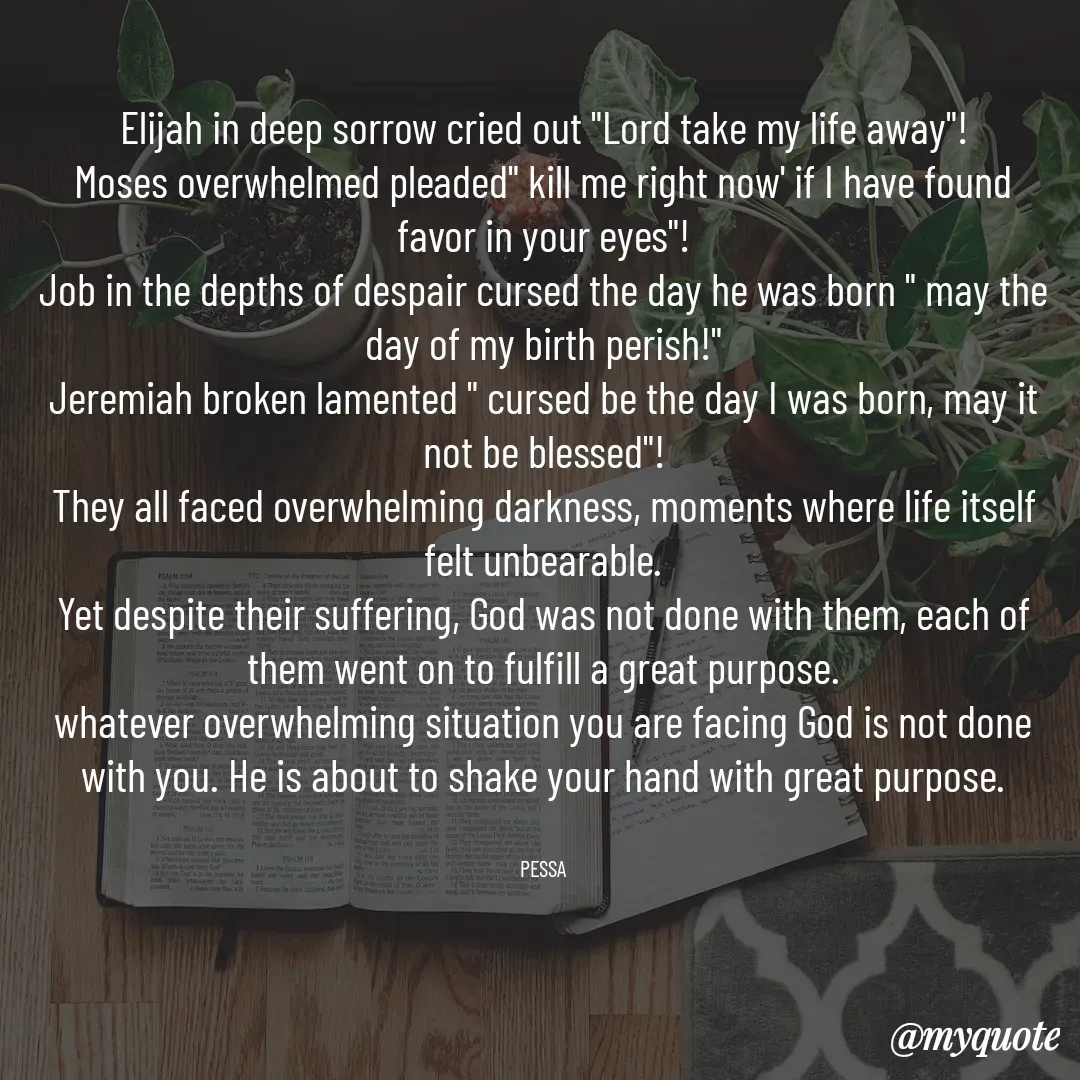 Quote by Joseph Pessa - Elijah in deep sorrow cried out "Lord take my life away"!
Moses overwhelmed pleaded" kill me right now' if I have found favor in your eyes"!
Job in the depths of despair cursed the day he was born " may the day of my birth perish!"
Jeremiah broken lamented " cursed be the day I was born, may it not be blessed"!
They all faced overwhelming darkness, moments where life itself felt unbearable.
Yet despite their suffering, God was not done with them, each of them went on to fulfill a great purpose.
whatever overwhelming situation you are facing God is not done with you. He is about to shake your hand with great purpose.


PESSA - Made using Quotes Creator App, Post Maker App
