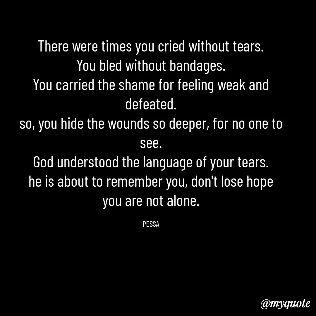 Quote by Joseph Pessa - There were times you cried without tears.
You bled without bandages.
You carried the shame for feeling weak and defeated.
so, you hide the wounds so deeper, for no one to see.
God understood the language of your tears.
he is about to remember you, don't lose hope you are not alone.

PESSA - Made using Quotes Creator App, Post Maker App
