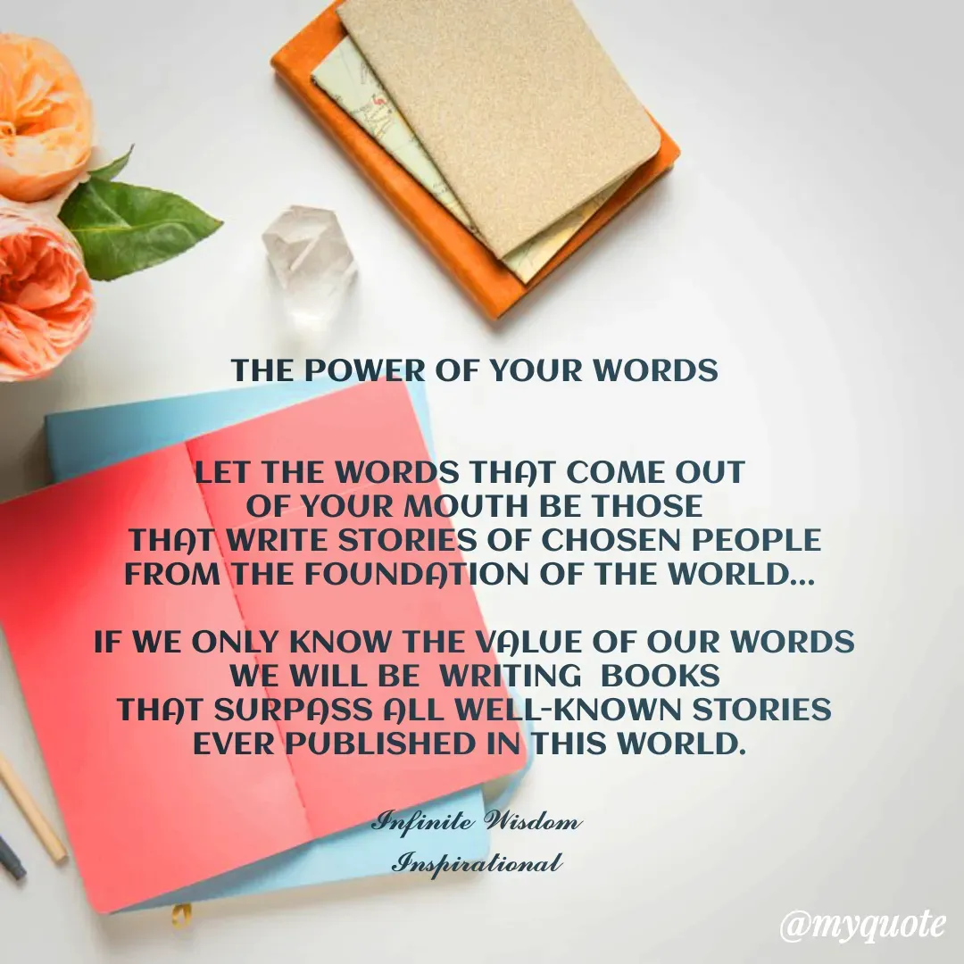 Quote by Infinite Wisdom - THE POWER OF YOUR WORDS


LET THE WORDS THAT COME OUT 
OF YOUR MOUTH BE THOSE
THAT WRITE STORIES OF CHOSEN PEOPLE
FROM THE FOUNDATION OF THE WORLD... 
 
IF WE ONLY KNOW THE VALUE OF OUR WORDS
WE WILL BE  WRITING  BOOKS
THAT SURPASS ALL WELL-KNOWN STORIES
EVER PUBLISHED IN THIS WORLD. 

𝓘𝓷𝓯𝓲𝓷𝓲𝓽𝓮 𝓦𝓲𝓼𝓭𝓸𝓶
𝓘𝓷𝓼𝓹𝓲𝓻𝓪𝓽𝓲𝓸𝓷𝓪𝓵 - Made using Quotes Creator App, Post Maker App