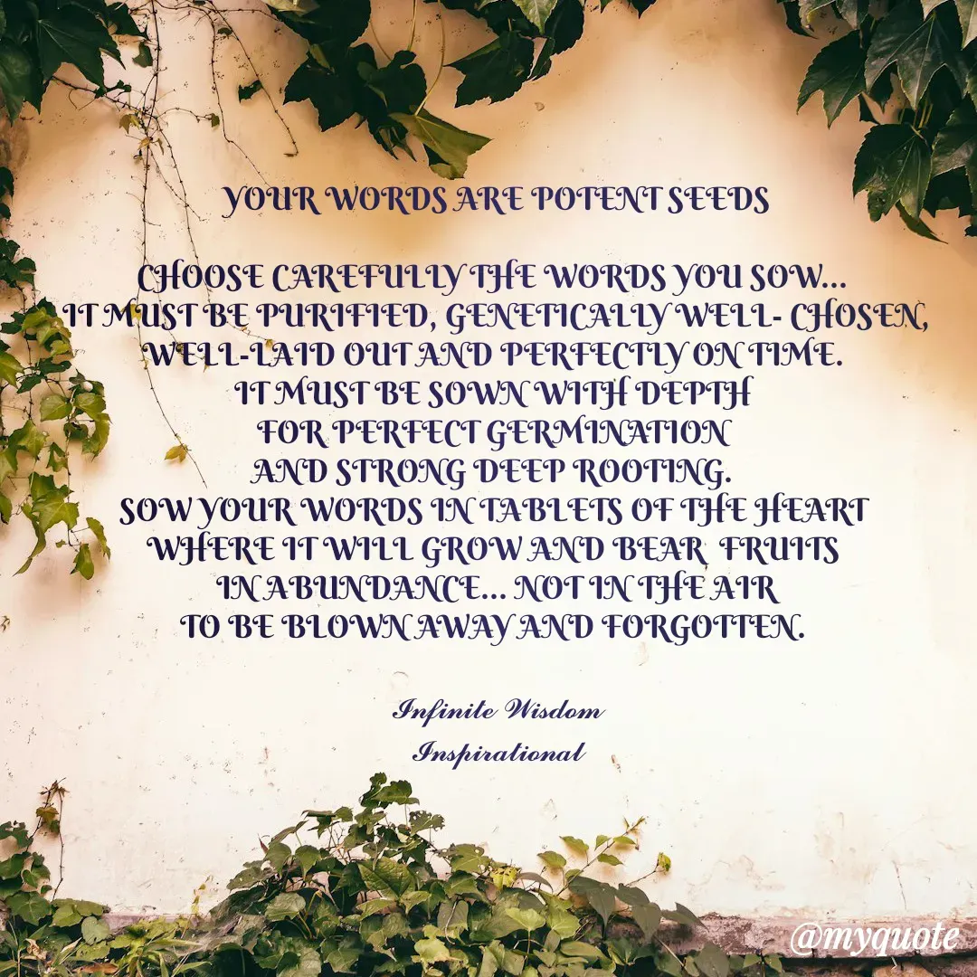 Quote by Infinite Wisdom - YOUR WORDS ARE POTENT SEEDS

CHOOSE CAREFULLY THE WORDS YOU SOW... 
IT MUST BE PURIFIED, GENETICALLY WELL- CHOSEN,
WELL-LAID OUT AND PERFECTLY ON TIME. 
IT MUST BE SOWN WITH DEPTH 
FOR PERFECT GERMINATION 
AND STRONG DEEP ROOTING. 
SOW YOUR WORDS IN TABLETS OF THE HEART 
WHERE IT WILL GROW AND BEAR  FRUITS 
IN ABUNDANCE... NOT IN THE AIR
TO BE BLOWN AWAY AND FORGOTTEN. 

𝓘𝓷𝓯𝓲𝓷𝓲𝓽𝓮 𝓦𝓲𝓼𝓭𝓸𝓶
𝓘𝓷𝓼𝓹𝓲𝓻𝓪𝓽𝓲𝓸𝓷𝓪𝓵


 - Made using Quotes Creator App, Post Maker App