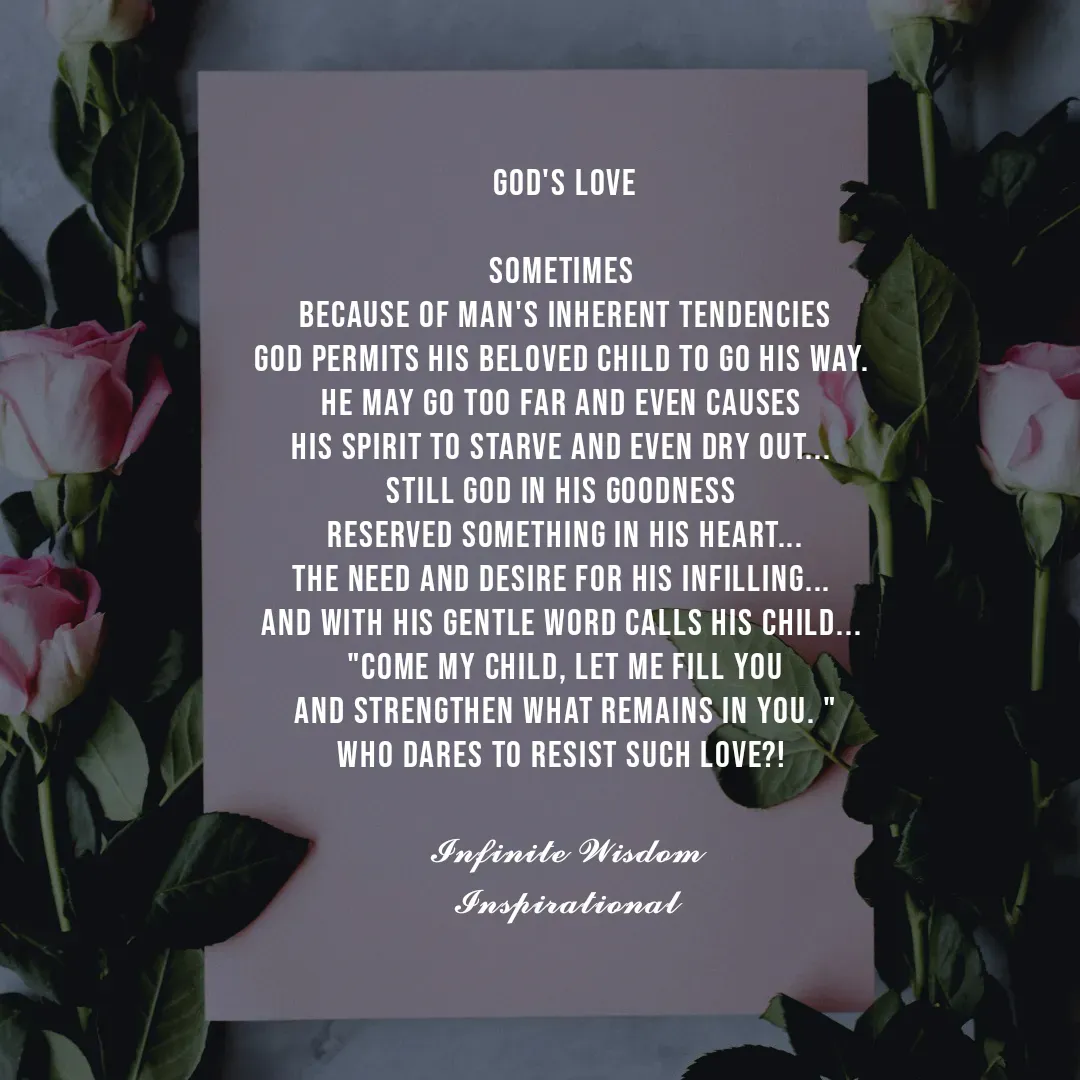 Quote by Infinite Wisdom - God's Love

Sometimes 
because of man's inherent tendencies
God permits His beloved child to go his way. 
He may go too far and even causes 
his spirit to starve and even dry out... 
Still God in His goodness 
reserved something in his heart...
The need and desire for His infilling... 
And with His gentle Word calls His child... 
"Come My child, let me fill you
and strengthen what remains in you. "
Who dares to resist such love?! 

𝓘𝓷𝓯𝓲𝓷𝓲𝓽𝓮 𝓦𝓲𝓼𝓭𝓸𝓶
𝓘𝓷𝓼𝓹𝓲𝓻𝓪𝓽𝓲𝓸𝓷𝓪𝓵 - Made using Quotes Creator App, Post Maker App