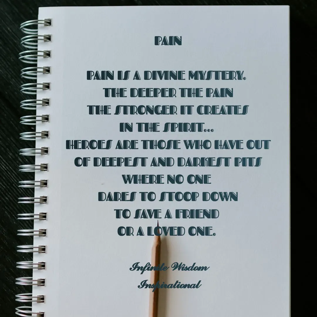 Quote by Infinite Wisdom - PAIN

PAIN IS A DIVINE MYSTERY. 
THE DEEPER THE PAIN
THE STRONGER IT CREATES
IN THE SPIRIT... 
HEROES ARE THOSE WHO HAVE OUT
OF DEEPEST AND DARKEST PITS
WHERE NO ONE 
DARES TO STOOP DOWN
TO SAVE A FRIEND 
OR A LOVED ONE. 

𝓘𝓷𝓯𝓲𝓷𝓲𝓽𝓮 𝓦𝓲𝓼𝓭𝓸𝓶
𝓘𝓷𝓼𝓹𝓲𝓻𝓪𝓽𝓲𝓸𝓷𝓪𝓵

 - Made using Quotes Creator App, Post Maker App