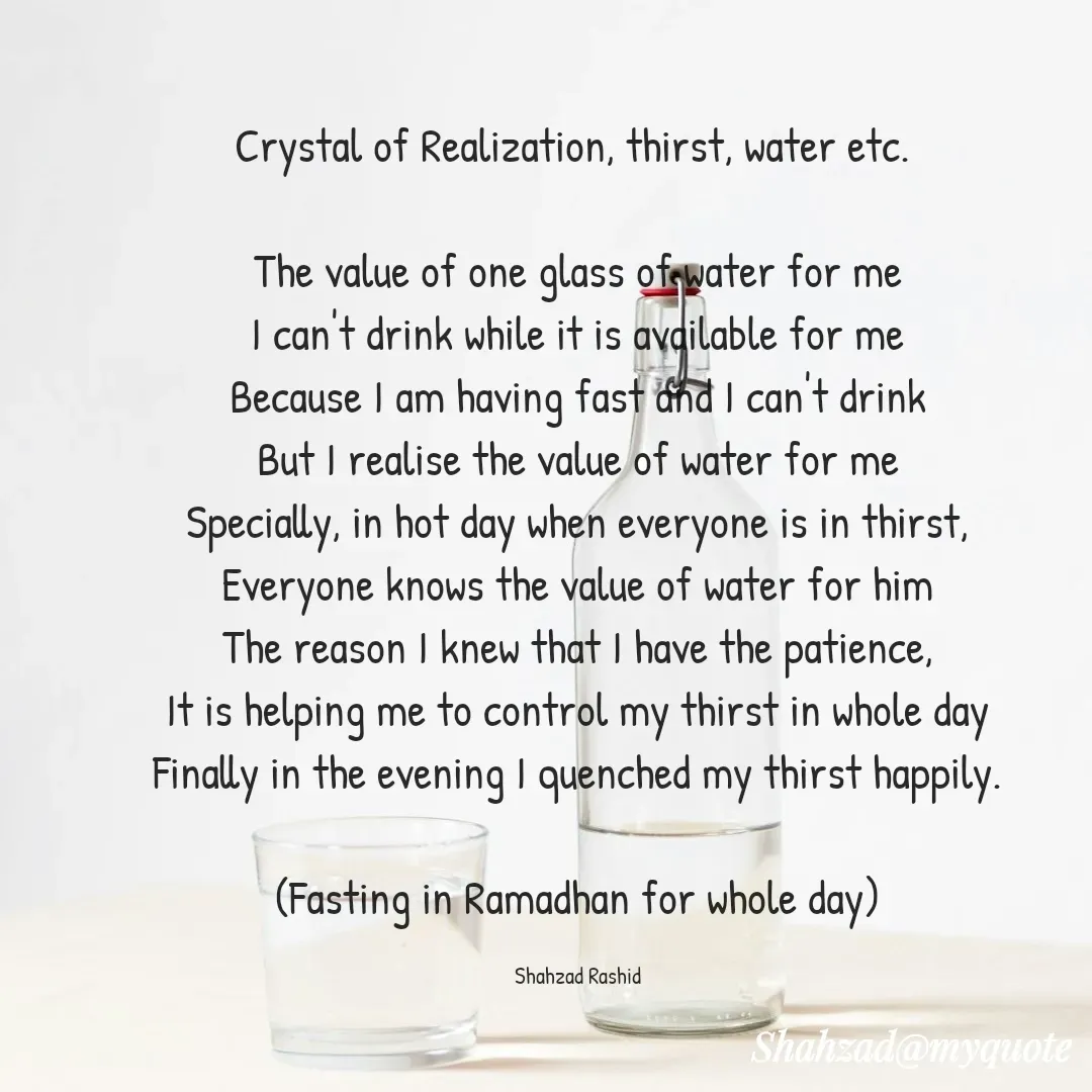 Quote by Shahzad Rashid - 
Crystal of Realization, thirst, water etc. 

The value of one glass of water for me
I can't drink while it is available for me
Because I am having fast and I can't drink
But I realise the value of water for me
Specially, in hot day when everyone is in thirst,
Everyone knows the value of water for him
The reason I knew that I have the patience,
It is helping me to control my thirst in whole day
Finally in the evening I quenched my thirst happily.

(Fasting in Ramadhan for whole day)

Shahzad Rashid - Made using Quotes Creator App, Post Maker App