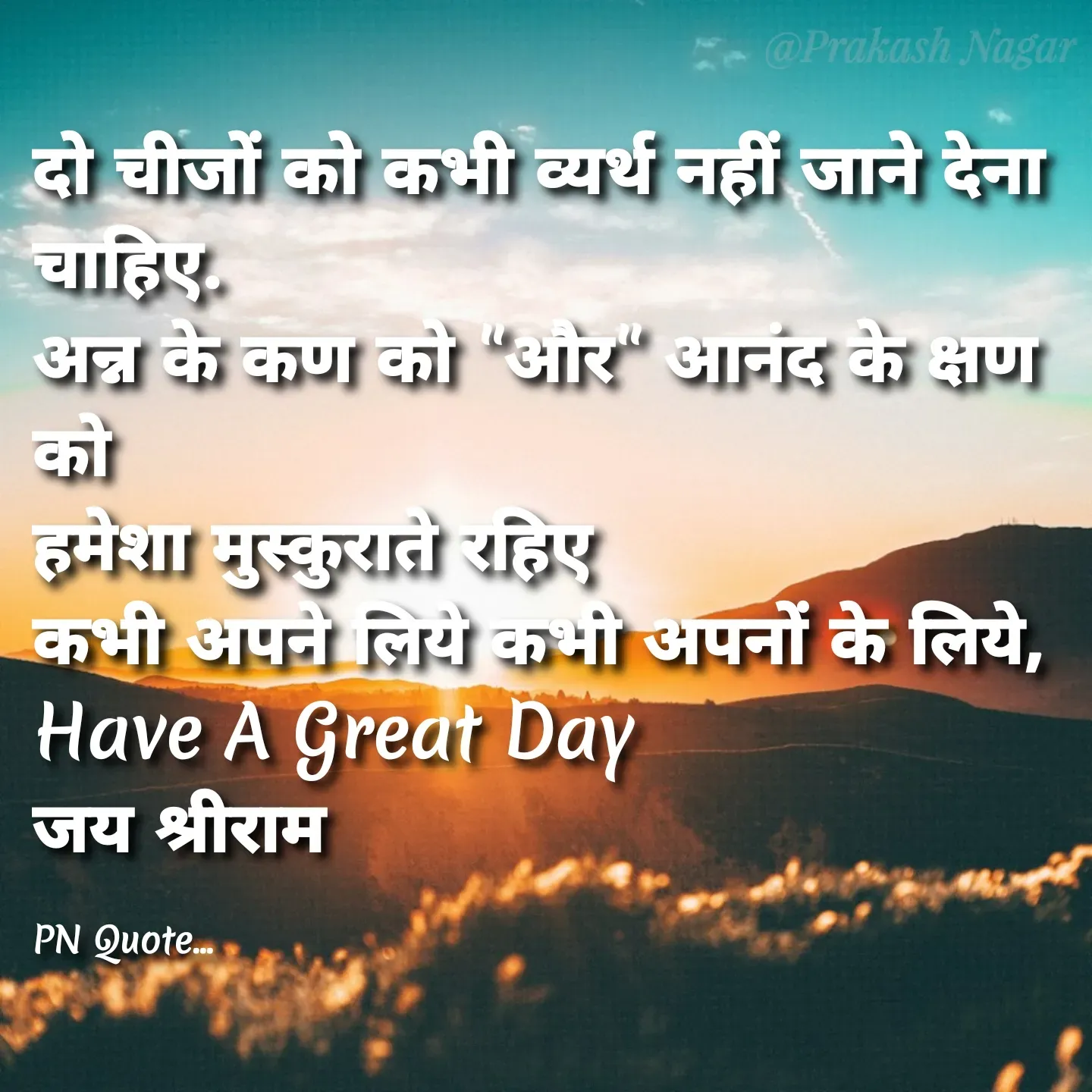Quote by Positives<>Negatives - दो चीजों को कभी व्यर्थ नहीं जाने देना चाहिए.
अन्न के कण को "और" आनंद के क्षण को
हमेशा मुस्कुराते रहिए
कभी अपने लिये कभी अपनों के लिये,
Have A Great Day
जय श्रीराम 

PN Quote... - Made using Quotes Creator App, Post Maker App