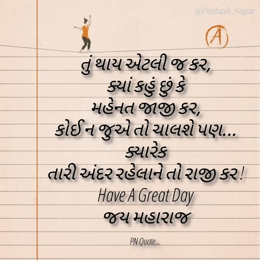 Quote by Positives<>Negatives - તું થાય એટલી જ કર,
ક્યાં કહું છું કે
મહેનત જાજી કર,
કોઈ ન જુએ તો ચાલશે પણ...
ક્યારેક
તારી અંદર રહેલાને તો રાજી કર !
Have A Great Day
જય મહારાજ

PN Quote... - Made using Quotes Creator App, Post Maker App