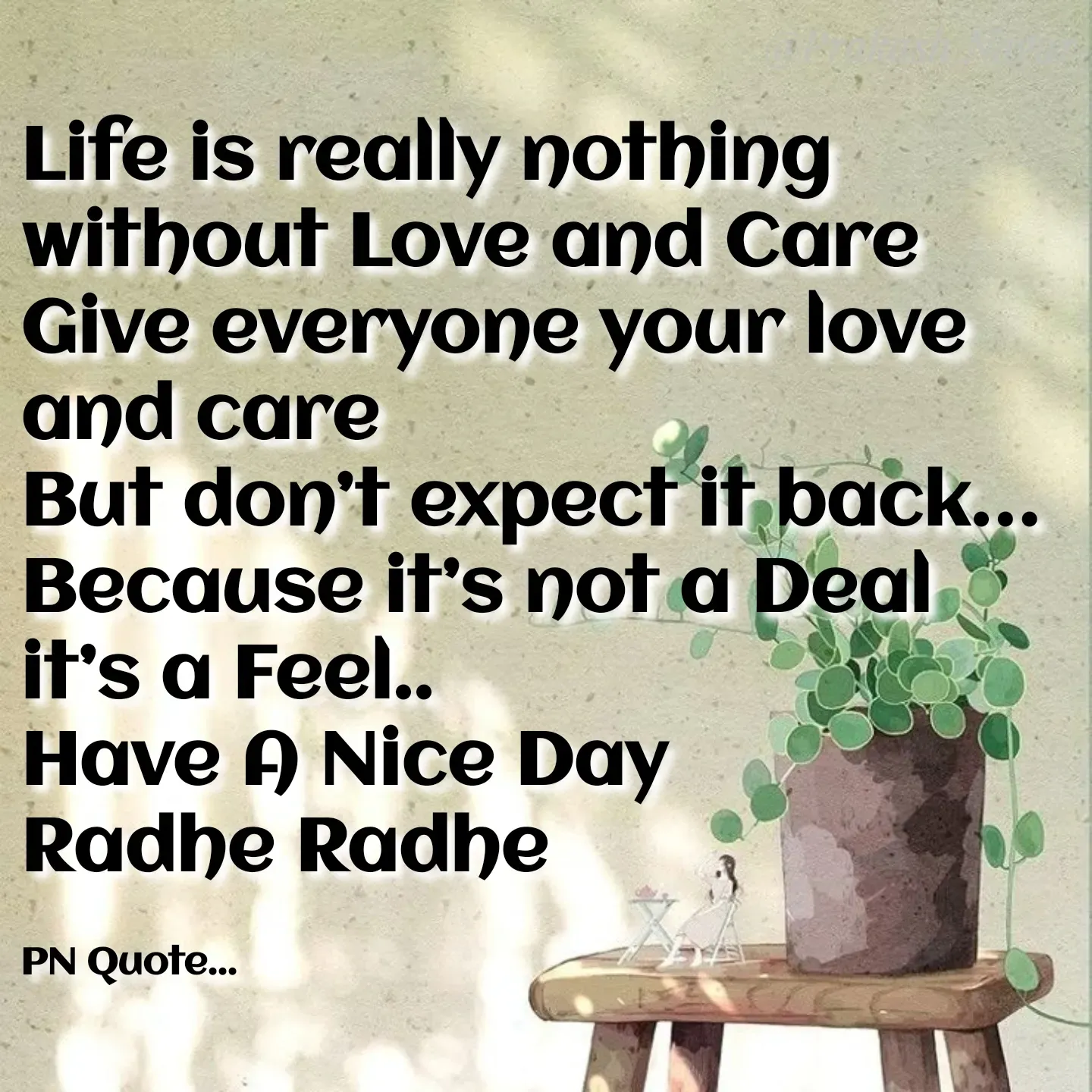 Quote by Positives<>Negatives - Life is really nothing without Love and Care
Give everyone your love and care
But don’t expect it back…
Because it’s not a Deal it’s a Feel..
Have A Nice Day
Radhe Radhe

PN Quote... - Made using Quotes Creator App, Post Maker App