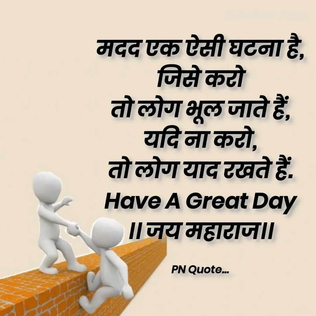 Quote by Positives<>Negatives - मदद एक ऐसी घटना है,
जिसे करो
तो लोग भूल जाते हैं,
यदि ना करो,
तो लोग याद रखते हैं.
Have A Great Day
।। जय महाराज।।

PN Quote... - Made using Quotes Creator App, Post Maker App