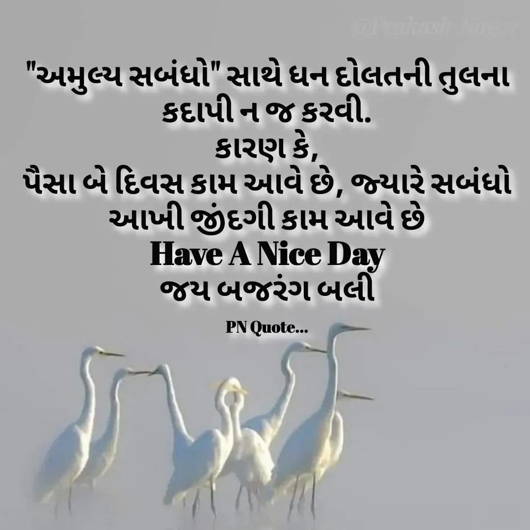 Quote by Positives<>Negatives - "અમુલ્ય સબંધો" સાથે ધન દોલતની તુલના કદાપી ન જ કરવી.
કારણ કે,
પૈસા બે દિવસ કામ આવે છે, જ્યારે સબંધો આખી જીંદગી કામ આવે છે
Have A Nice Day
જય બજરંગ બલી

PN Quote... - Made using Quotes Creator App, Post Maker App