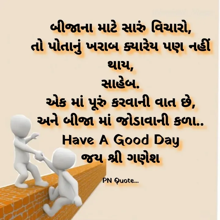 Quote by Positives<>Negatives - બીજાના માટે સારું વિચારો,
તો પોતાનું ખરાબ ક્યારેય પણ નહીં થાય,
સાહેબ.
એક માં પૂરું કરવાની વાત છે,
અને બીજા માં જોડાવાની કળા..
Have A Good Day
જય શ્રી ગણેશ

PN Quote... - Made using Quotes Creator App, Post Maker App