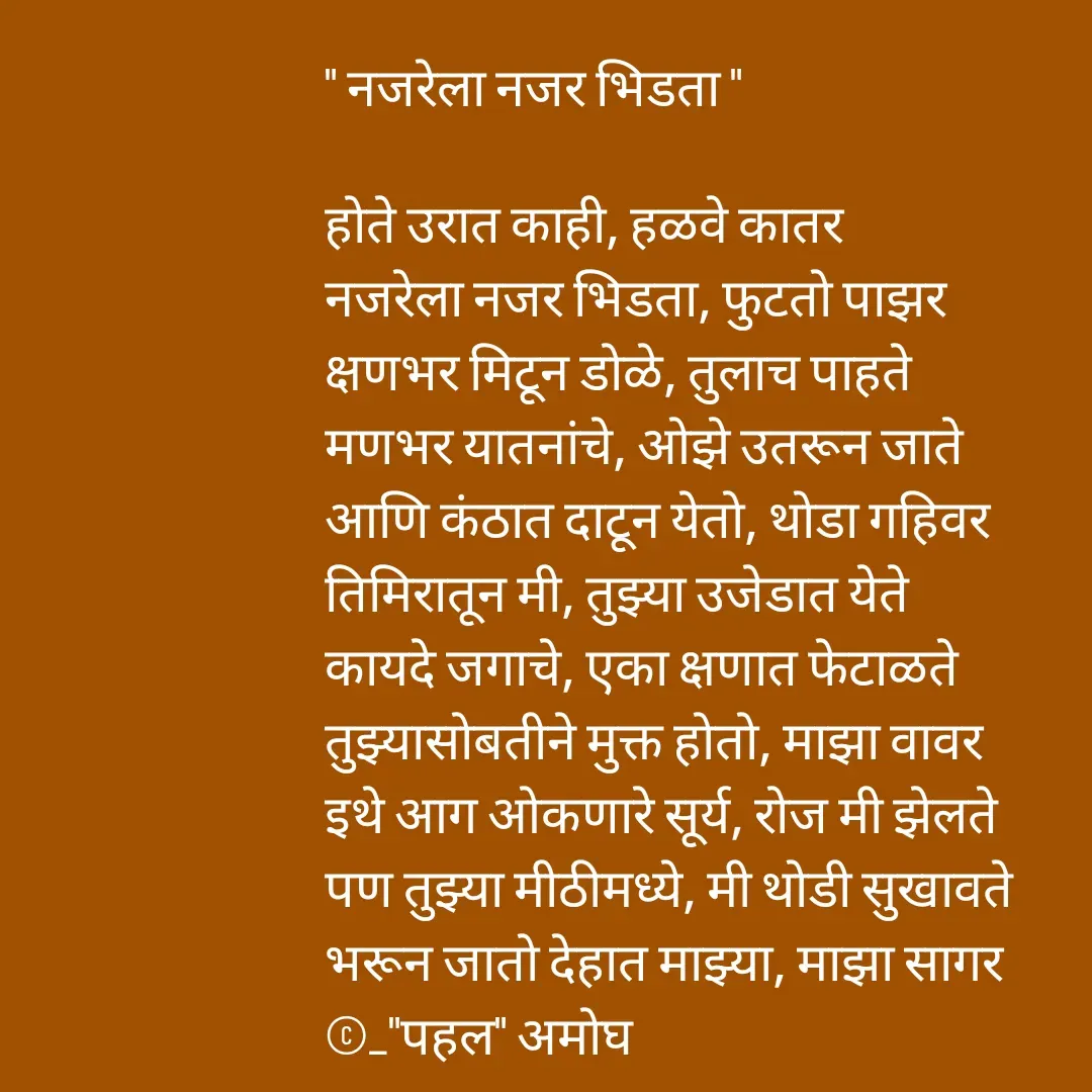 Quote by Amogh Apte - " नजरेला नजर भिडता "

होते उरात काही, हळवे कातर 
नजरेला नजर भिडता, फुटतो पाझर 
क्षणभर मिटून डोळे, तुलाच पाहते 
मणभर यातनांचे, ओझे उतरून जाते 
आणि कंठात दाटून येतो, थोडा गहिवर 
तिमिरातून मी, तुझ्या उजेडात येते 
कायदे जगाचे, एका क्षणात फेटाळते 
तुझ्यासोबतीने मुक्त होतो, माझा वावर 
इथे आग ओकणारे सूर्य, रोज मी झेलते
पण तुझ्या मीठीमध्ये, मी थोडी सुखावते 
भरून जातो देहात माझ्या, माझा सागर
©_"पहल" अमोघ 

 - Made using Quotes Creator App, Post Maker App