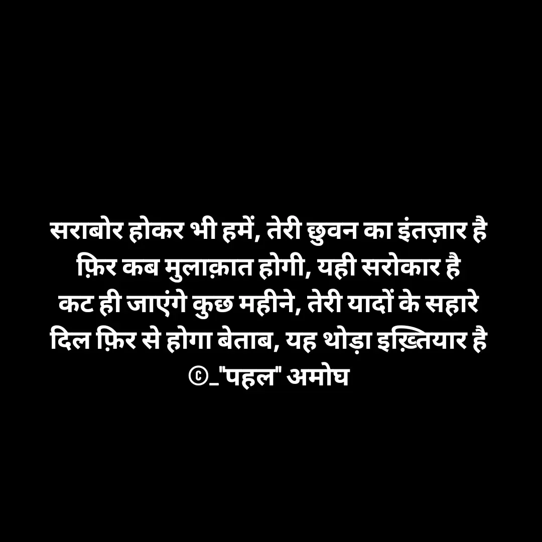 Quote by Amogh Apte - सराबोर होकर भी हमें, तेरी छुवन का इंतज़ार है 
फ़िर कब मुलाक़ात होगी, यही सरोकार है 
कट ही जाएंगे कुछ महीने, तेरी यादों के सहारे 
दिल फ़िर से होगा बेताब, यह थोड़ा इख़्तियार है 
©_"पहल" अमोघ  - Made using Quotes Creator App, Post Maker App