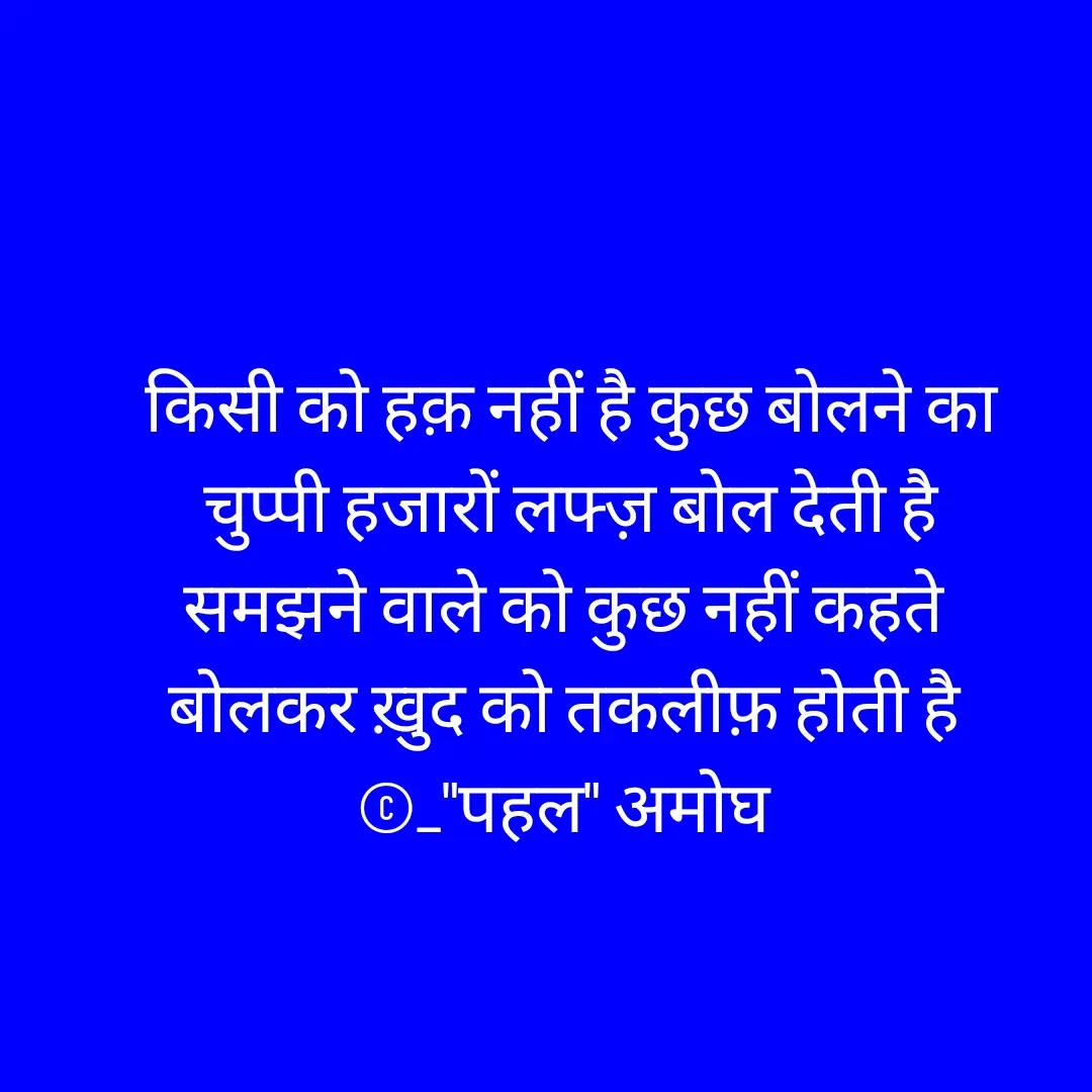 Quote by Amogh Apte - 
किसी को हक़ नहीं है कुछ बोलने का
चुप्पी हजारों लफ्ज़ बोल देती है
समझने वाले को कुछ नहीं कहते 
बोलकर ख़ुद को तकलीफ़ होती है 
©_"पहल" अमोघ  - Made using Quotes Creator App, Post Maker App