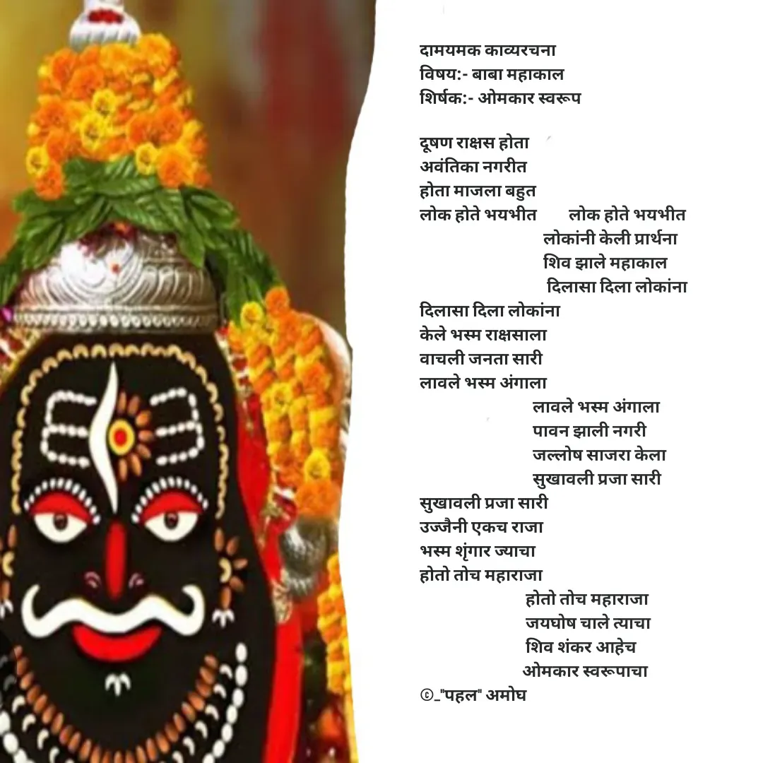 Quote by Amogh Apte - दामयमक काव्यरचना 
विषय:- बाबा महाकाल 
शिर्षक:- ओमकार स्वरूप 

दूषण राक्षस होता 
अवंतिका नगरीत 
होता माजला बहुत 
लोक होते भयभीत         लोक होते भयभीत 
                                   लोकांनी केली प्रार्थना 
                                   शिव झाले महाकाल
                                    दिलासा दिला लोकांना 
दिलासा दिला लोकांना 
केले भस्म राक्षसाला 
वाचली जनता सारी
लावले भस्म अंगाला 
                                लावले भस्म अंगाला 
                                पावन झाली नगरी
                                जल्लोष साजरा केला 
                                सुखावली प्रजा सारी
सुखावली प्रजा सारी 
उज्जैनी एकच राजा 
भस्म शृंगार ज्याचा
होतो तोच महाराजा
                              होतो तोच महाराजा 
                              जयघोष चाले त्याचा
                              शिव शंकर आहेच 
                             ओमकार स्वरूपाचा 
©_"पहल" अमोघ  - Made using Quotes Creator App, Post Maker App