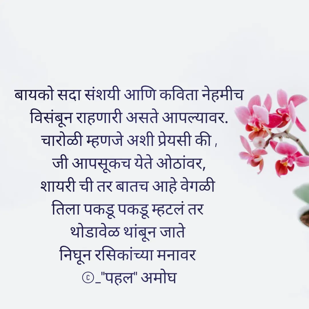 Quote by Amogh Apte - बायको सदा संशयी आणि कविता नेहमीच
 विसंबून राहणारी असते आपल्यावर. 
चारोळी म्हणजे अशी प्रेयसी की ,
जी आपसूकच येते ओठांवर,
शायरी ची तर बातच आहे वेगळी 
तिला पकडू पकडू म्हटलं तर 
थोडावेळ थांबून जाते 
निघून रसिकांच्या मनावर 
©_"पहल" अमोघ - Made using Quotes Creator App, Post Maker App