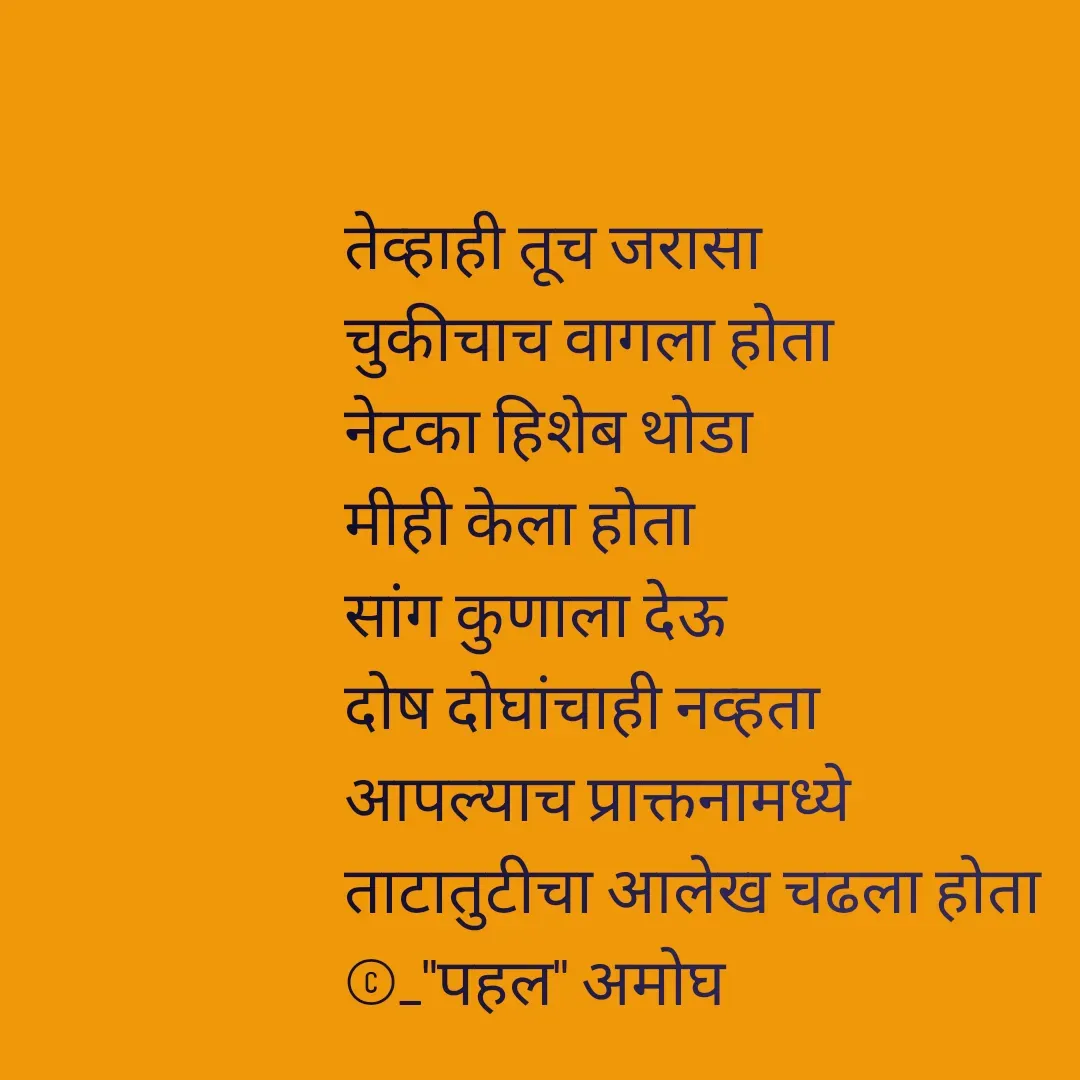 Quote by Amogh Apte -  

तेव्हाही तूच जरासा 
चुकीचाच वागला होता 
नेटका हिशेब थोडा 
मीही केला होता 
सांग कुणाला देऊ 
दोष दोघांचाही नव्हता 
आपल्याच प्राक्तनामध्ये 
ताटातुटीचा आलेख चढला होता 
©_"पहल" अमोघ - Made using Quotes Creator App, Post Maker App