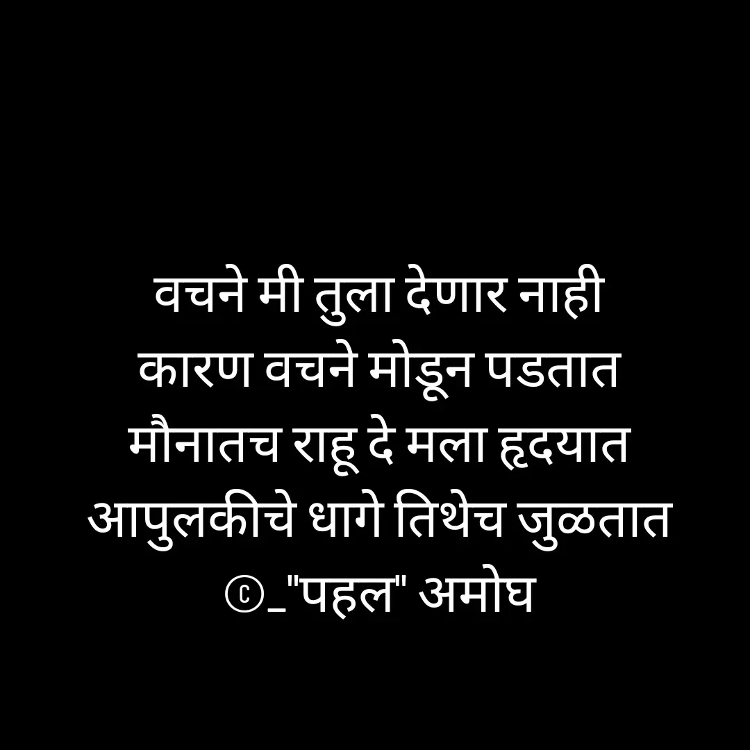 Quote by Amogh Apte - 

वचने मी तुला देणार नाही 
कारण वचने मोडून पडतात 
मौनातच राहू दे मला हृदयात 
आपुलकीचे धागे तिथेच जुळतात 
©_"पहल" अमोघ 



 - Made using Quotes Creator App, Post Maker App