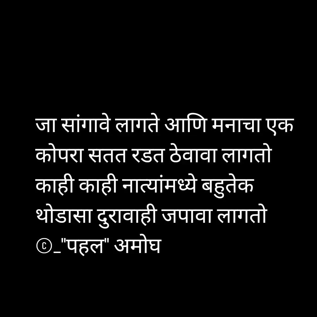 Quote by Amogh Apte - जा सांगावे लागते आणि मनाचा एक कोपरा सतत रडत ठेवावा लागतो
काही काही नात्यांमध्ये बहुतेक 
थोडासा दुरावाही जपावा लागतो 
©_"पहल" अमोघ 
 - Made using Quotes Creator App, Post Maker App