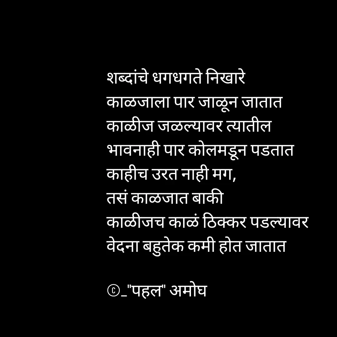 Quote by Amogh Apte - शब्दांचे धगधगते निखारे 
काळजाला पार जाळून जातात 
काळीज जळल्यावर त्यातील 
भावनाही पार कोलमडून पडतात
काहीच उरत नाही मग,
तसं काळजात बाकी 
काळीजच काळं ठिक्कर पडल्यावर
वेदना बहुतेक कमी होत जातात 

©_"पहल" अमोघ  - Made using Quotes Creator App, Post Maker App