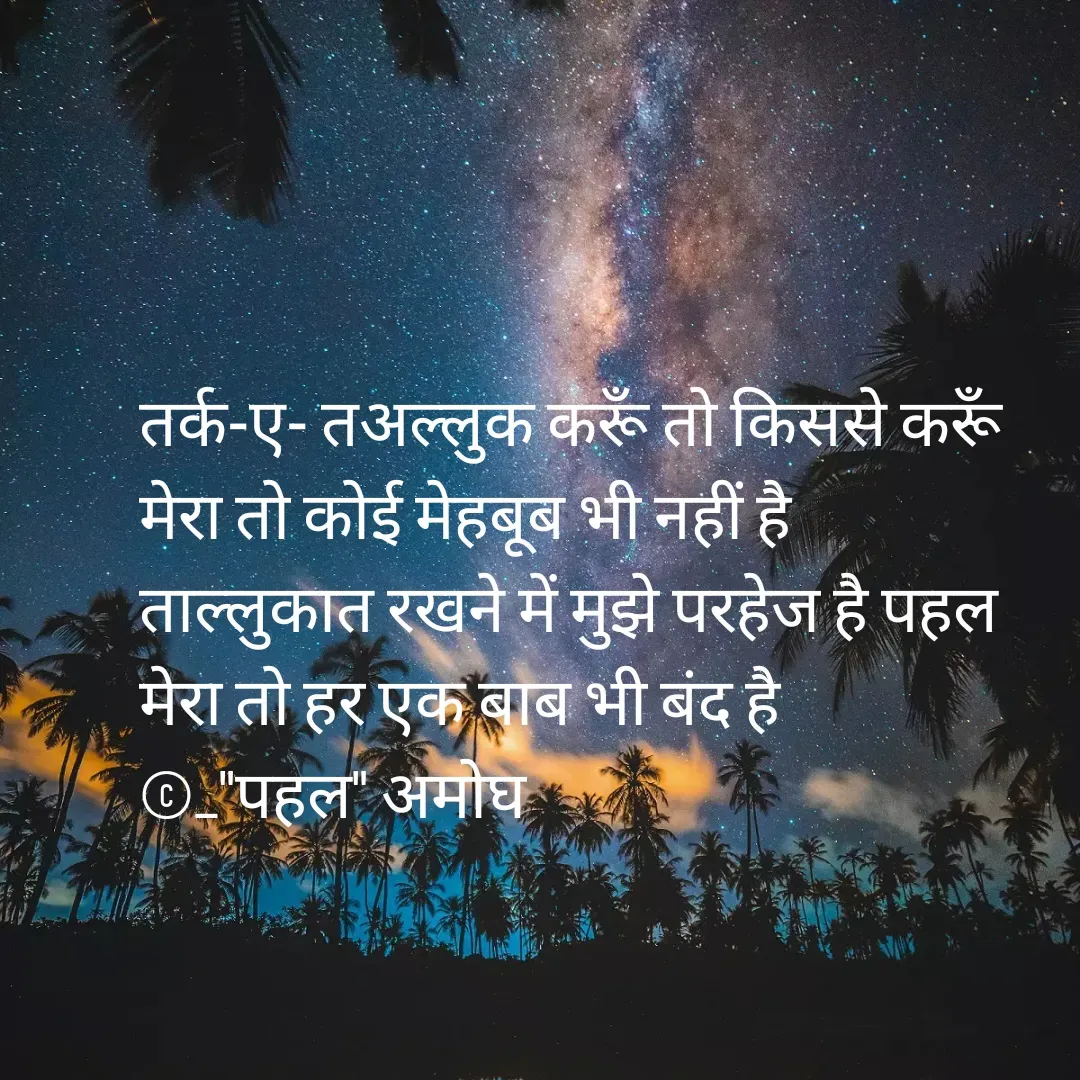 Quote by Amogh Apte - तर्क-ए- तअल्लुक करूँ तो किससे करूँ
मेरा तो कोई मेहबूब भी नहीं है 
ताल्लुकात रखने में मुझे परहेज है पहल
मेरा तो हर एक बाब भी बंद है
©_"पहल" अमोघ  - Made using Quotes Creator App, Post Maker App