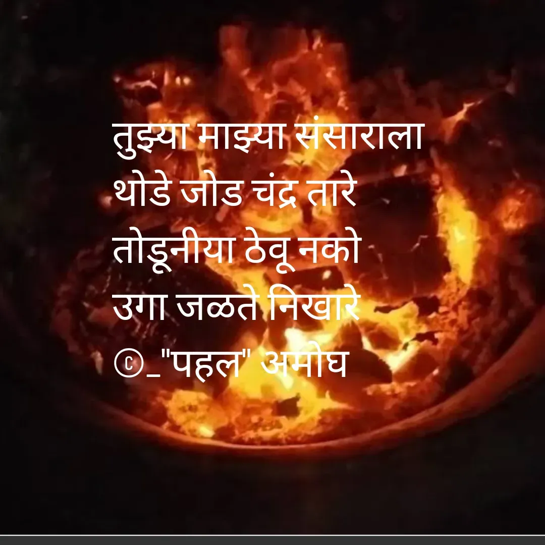 Quote by Amogh Apte - 

तुझ्या माझ्या संसाराला 
थोडे जोड चंद्र तारे 
तोडूनीया ठेवू नको 
उगा जळते निखारे 
©_"पहल" अमोघ

 - Made using Quotes Creator App, Post Maker App