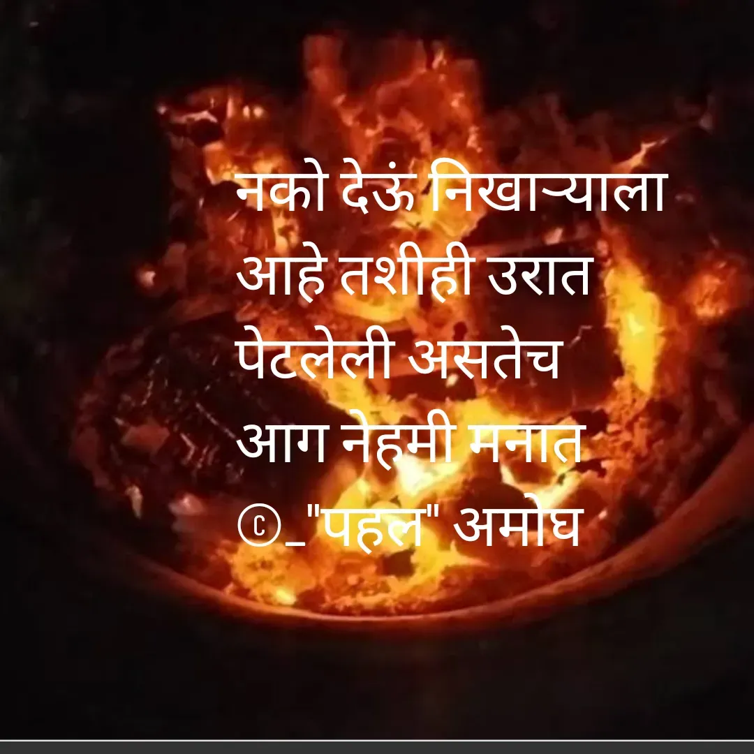 Quote by Amogh Apte - 

नको देऊं निखाऱ्याला 
आहे तशीही उरात 
पेटलेली असतेच
आग नेहमी मनात 
©_"पहल" अमोघ

 - Made using Quotes Creator App, Post Maker App