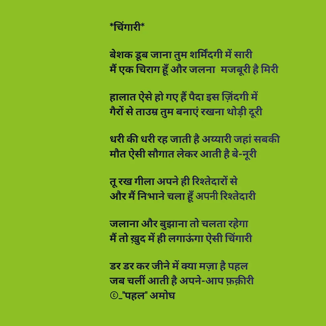 Quote by Amogh Apte - *चिंगारी*

बेशक डूब जाना तुम शर्मिंदगी में सारी
मैं एक चिराग हूँ और जलना  मजबूरी है मिरी

हालात ऐसे हो गए हैं पैदा इस ज़िंदगी में
गैरों से ताउम्र तुम बनाएं रखना थोड़ी दूरी 

धरी की धरी रह जाती है अय्यारी जहां सबकी 
मौत ऐसी सौगात लेकर आती है बे-नूरी

तू रख गीला अपने ही रिश्तेदारों से 
और मैं निभाने चला हूँ अपनी रिश्तेदारी 

जलाना और बुझाना तो चलता रहेगा 
मैं तो ख़ुद में ही लगाऊंगा ऐसी चिंगारी 

डर डर कर जीने में क्या मज़ा है पहल
जब चलीं आती है अपने-आप फ़क़ीरी 
©_"पहल" अमोघ 
 - Made using Quotes Creator App, Post Maker App