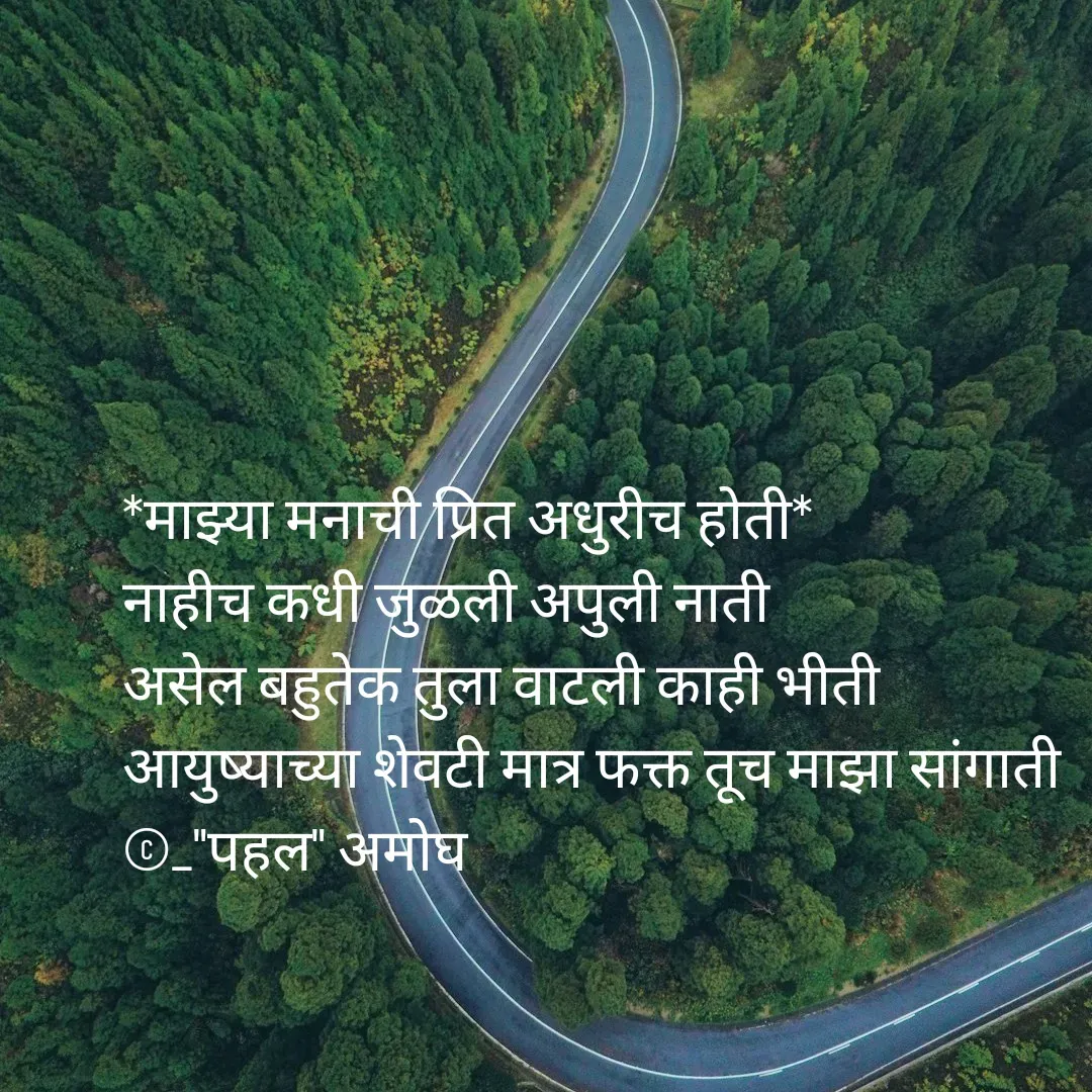 Quote by Amogh Apte - *माझ्या मनाची प्रित अधुरीच होती*
नाहीच कधी जुळली अपुली नाती
असेल बहुतेक तुला वाटली काही भीती 
आयुष्याच्या शेवटी मात्र फक्त तूच माझा सांगाती 
©_"पहल" अमोघ - Made using Quotes Creator App, Post Maker App