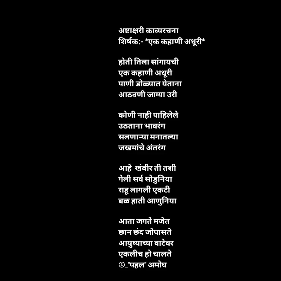 Quote by Amogh Apte - अष्टाक्षरी काव्यरचना 
शिर्षक:- *एक कहाणी अधूरी*

होती तिला सांगायची
एक कहाणी अधूरी
पाणी डोळ्यात येताना 
आठवणी जाग्या उरी

कोणी नाही पाहिलेले
उठताना भावरंग
सलणाऱ्या मनातल्या 
जखमांचे अंतरंग

आहे  खंबीर ती तशी 
गेली सर्व सोडुनिया 
राहू लागली एकटी 
बळ हाती आणुनिया

आता जगते मजेत
छान छंद जोपासते 
आयुष्याच्या वाटेवर 
एकलीच हो चालते 
©_"पहल" अमोघ 

 - Made using Quotes Creator App, Post Maker App