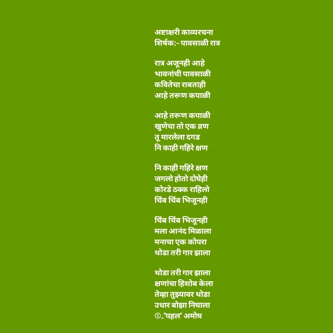 Quote by Amogh Apte - अष्टाक्षरी काव्यरचना 
शिर्षक:- पावसाळी रात्र

रात्र अजूनही आहे 
भावनांची पावसाळी
कवितेचा राबताही 
आहे तरूण कपाळी

आहे तरूण कपाळी 
खुणेचा तो एक व्रण
तू मारलेला दगड 
नि काही गहिरे क्षण

नि काही गहिरे क्षण 
जगलो होतो दोघेही
कोरडे ठक्क राहिलो
चिंब चिंब भिजूनही

चिंब चिंब भिजूनही 
मला आनंद मिळाला 
मनाचा एक कोपरा
थोडा तरी गार झाला

थोडा तरी गार झाला 
क्षणांचा हिशोब केला 
तेव्हा तुझ्यावर थोडा 
उधार बोझा निघाला
©_"पहल" अमोघ  - Made using Quotes Creator App, Post Maker App
