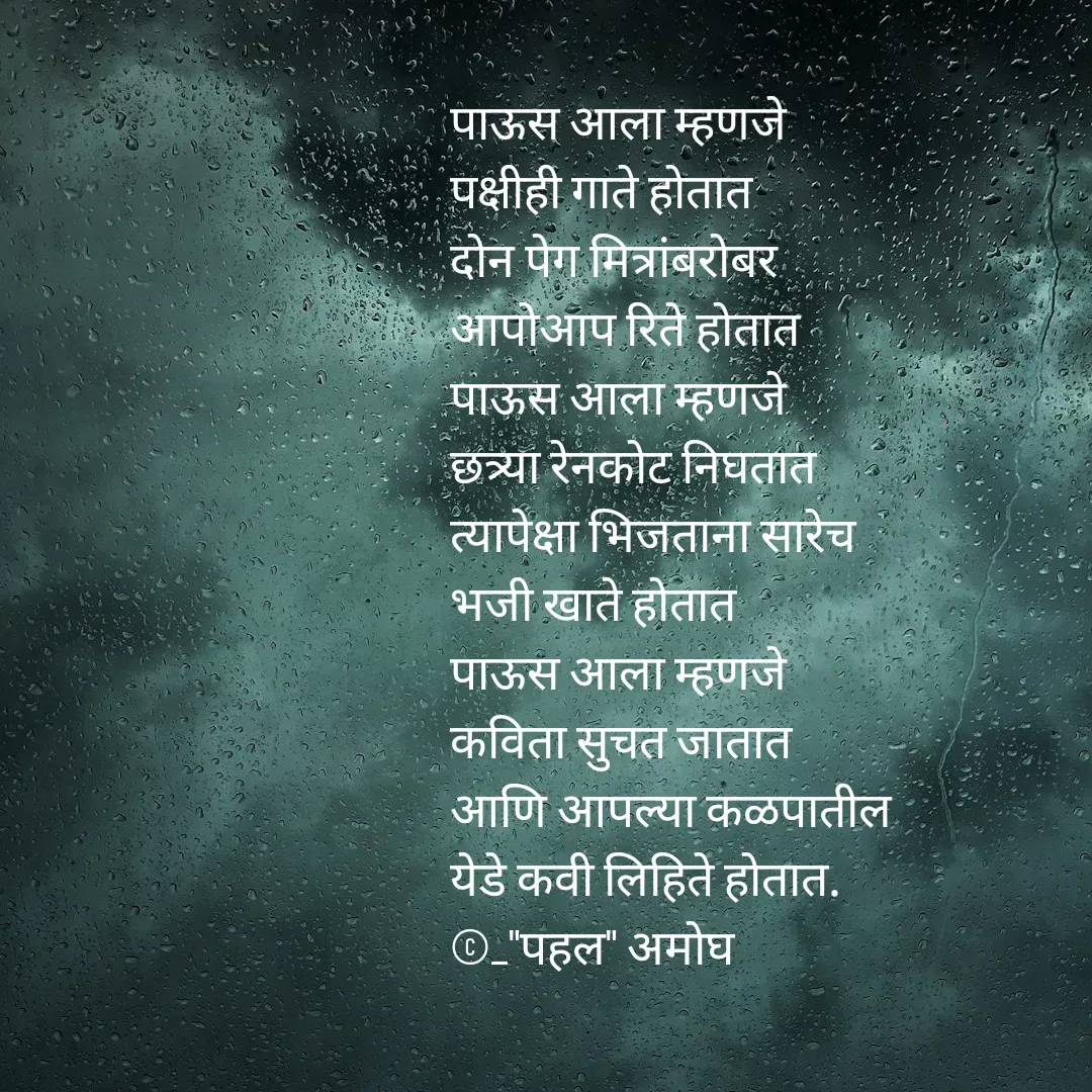 Quote by Amogh Apte - पाऊस आला म्हणजे 
पक्षीही गाते होतात 
दोन पेग मित्रांबरोबर 
आपोआप रिते होतात 
पाऊस आला म्हणजे 
छत्र्या रेनकोट निघतात 
त्यापेक्षा भिजताना सारेच
भजी खाते होतात 
पाऊस आला म्हणजे 
कविता सुचत जातात 
आणि आपल्या कळपातील 
येडे कवी लिहिते होतात. 
©_"पहल" अमोघ 
 - Made using Quotes Creator App, Post Maker App