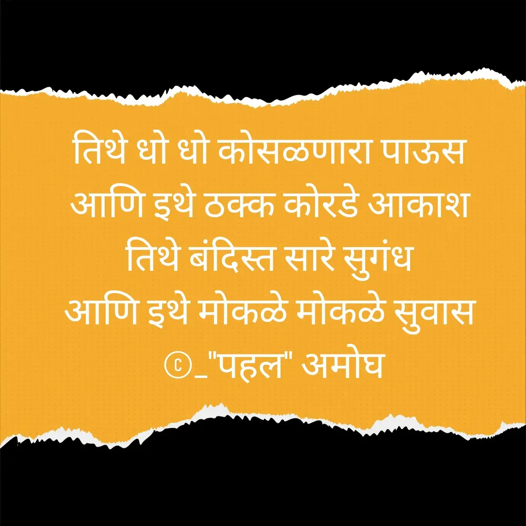 Quote by Amogh Apte - तिथे धो धो कोसळणारा पाऊस 
आणि इथे ठक्क कोरडे आकाश 
तिथे बंदिस्त सारे सुगंध 
आणि इथे मोकळे मोकळे सुवास 
©_"पहल" अमोघ - Made using Quotes Creator App, Post Maker App