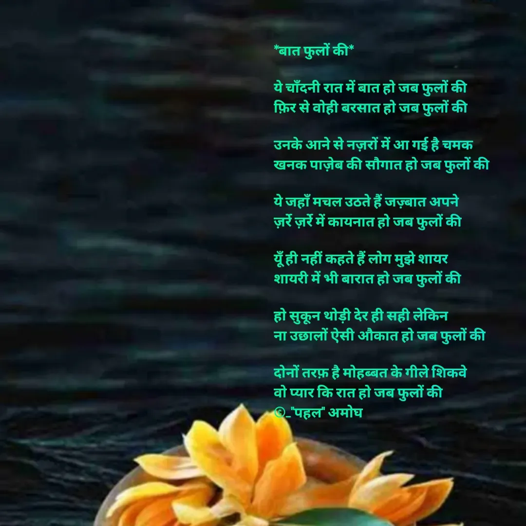 Quote by Amogh Apte - *बात फुलों की*

ये चाँदनी रात में बात हो जब फुलों की
फ़िर से वोही बरसात हो जब फुलों की

उनके आने से नज़रों में आ गई है चमक
खनक पाज़ेब की सौगात हो जब फुलों की 

ये जहाँ मचल उठते हैं जज़्बात अपने 
ज़र्रे ज़र्रे में कायनात हो जब फुलों की 

यूँ ही नहीं कहते हैं लोग मुझे शायर
शायरी में भी बारात हो जब फुलों की 

हो सुकून थोड़ी देर ही सही लेकिन 
ना उछालों ऐसी औकात हो जब फुलों की

दोनों तरफ़ है मोहब्बत के गीले शिकवे
वो प्यार कि रात हो जब फुलों की 
©_"पहल" अमोघ  - Made using Quotes Creator App, Post Maker App