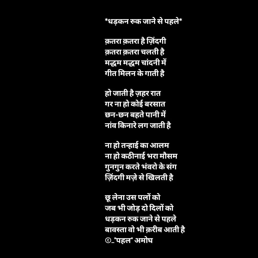 Quote by Amogh Apte - *धड़कन रुक जाने से पहले*

क़तरा क़तरा है ज़िंदगी 
क़तरा क़तरा चलती है 
मद्धम मद्धम चांदनी में 
गीत मिलन के गाती है

हो जाती है ज़हर रात 
गर ना हो कोई बरसात 
छन-छन बहते पानी में 
नांव किनारे लग जाती है 

ना हो तन्हाई का आलम 
ना हो कठीनाई भरा मौसम
गुनगुन करते भंवरो के संग 
ज़िंदगी मज़े से खिलती है 

छू लेना उस पलों को 
जब भी जोड़ दो दिलों को 
धड़कन रुक जाने से पहले 
बावस्ता वो भी क़रीब आती है 
©_"पहल" अमोघ  - Made using Quotes Creator App, Post Maker App